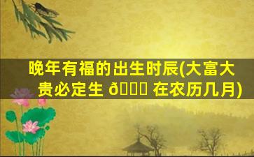 晚年有福的出生时辰(大富大贵必定生 🐈 在农历几月)